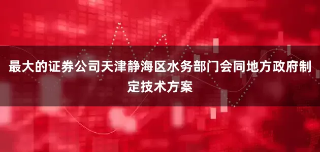 最大的证券公司天津静海区水务部门会同地方政府制定技术方案