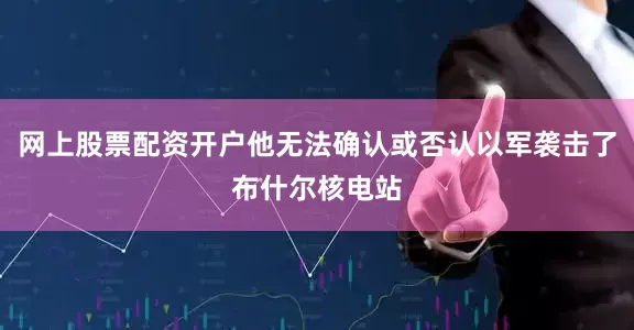 网上股票配资开户他无法确认或否认以军袭击了布什尔核电站