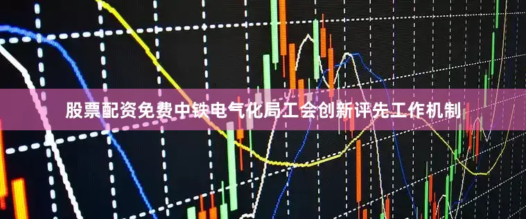 股票配资免费中铁电气化局工会创新评先工作机制