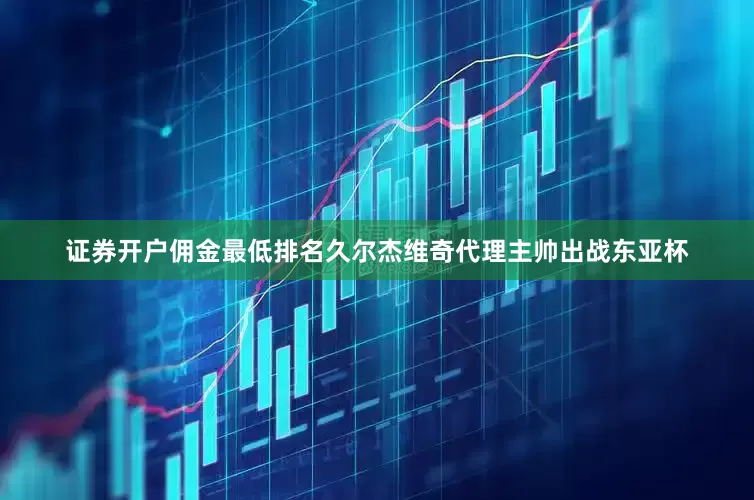 证券开户佣金最低排名久尔杰维奇代理主帅出战东亚杯