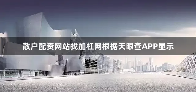 散户配资网站找加杠网根据天眼查APP显示
