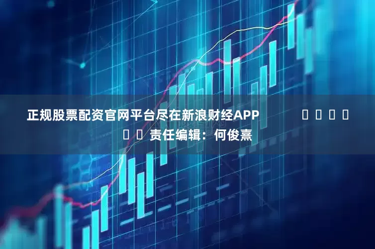 正规股票配资官网平台尽在新浪财经APP            						责任编辑：何俊熹
