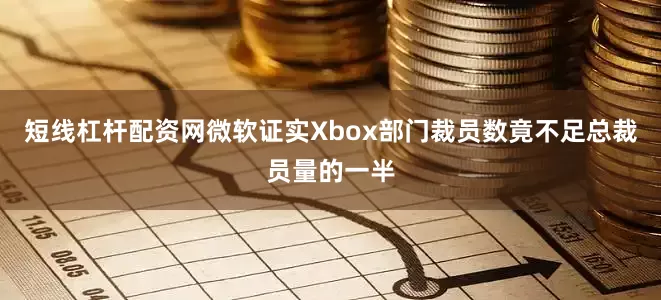 短线杠杆配资网微软证实Xbox部门裁员数竟不足总裁员量的一半