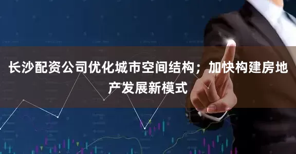 长沙配资公司优化城市空间结构；加快构建房地产发展新模式