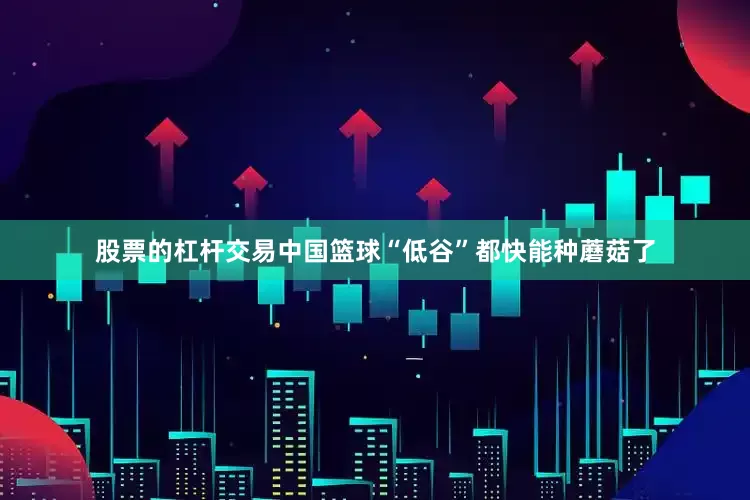 股票的杠杆交易中国篮球“低谷”都快能种蘑菇了