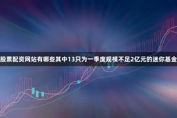 股票配资网站有哪些其中13只为一季度规模不足2亿元的迷你基金