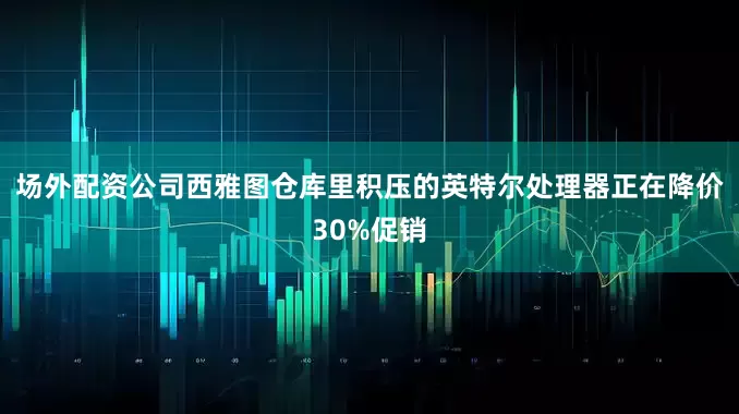 场外配资公司西雅图仓库里积压的英特尔处理器正在降价30%促销