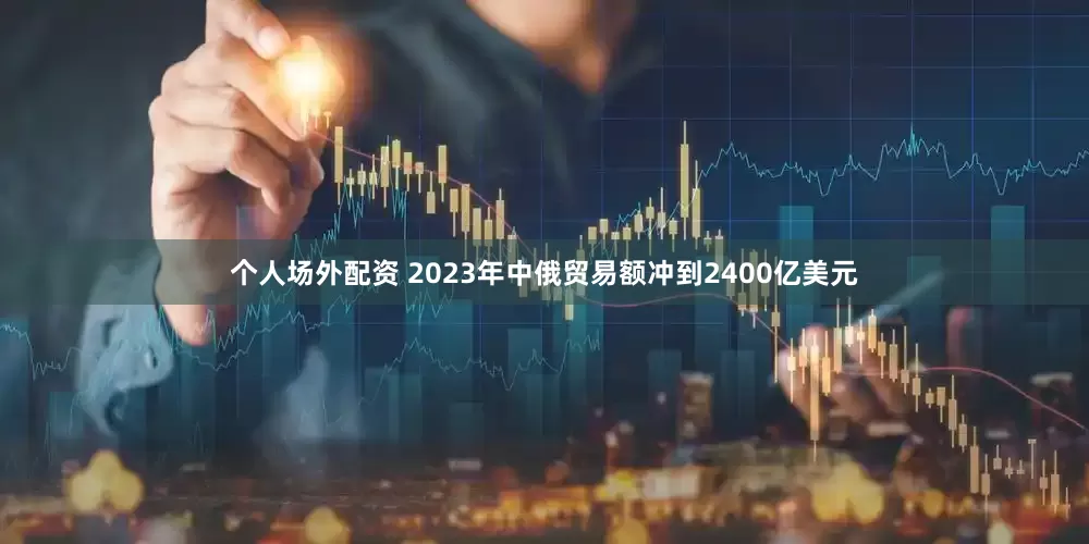 个人场外配资 2023年中俄贸易额冲到2400亿美元