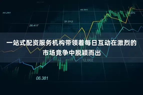一站式配资服务机构带领着每日互动在激烈的市场竞争中脱颖而出