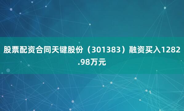 股票配资合同天键股份（301383）融资买入1282.98万元