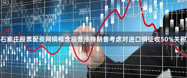 石家庄股票配资网铜概念股普涨特朗普考虑对进口铜征收50%关税