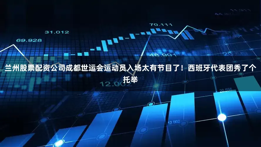 兰州股票配资公司成都世运会运动员入场太有节目了！西班牙代表团秀了个托举