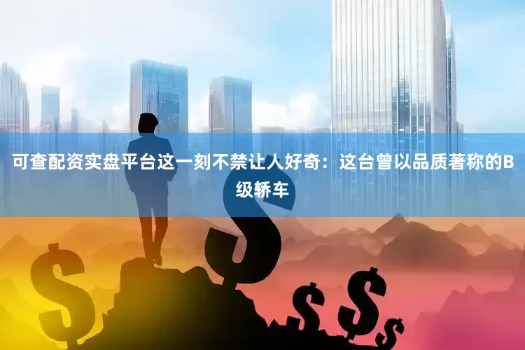 可查配资实盘平台这一刻不禁让人好奇：这台曾以品质著称的B级轿车