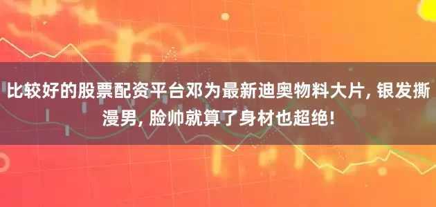比较好的股票配资平台邓为最新迪奥物料大片, 银发撕漫男, 脸帅就算了身材也超绝!