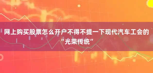 网上购买股票怎么开户不得不提一下现代汽车工会的“光荣传统”