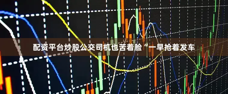配资平台炒股公交司机也苦着脸“一早抢着发车